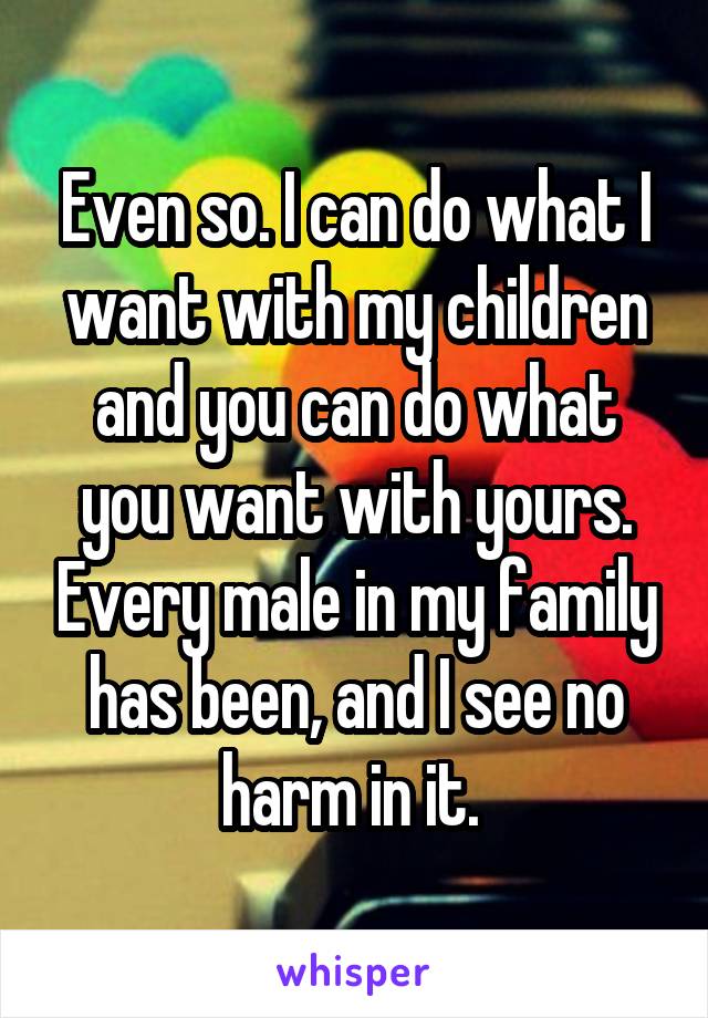 Even so. I can do what I want with my children and you can do what you want with yours. Every male in my family has been, and I see no harm in it. 