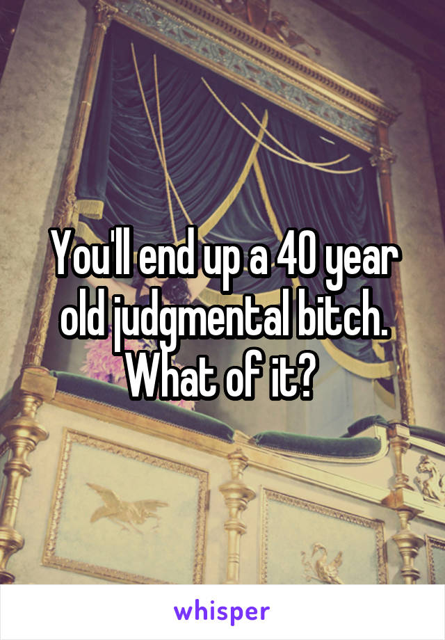 You'll end up a 40 year old judgmental bitch. What of it? 