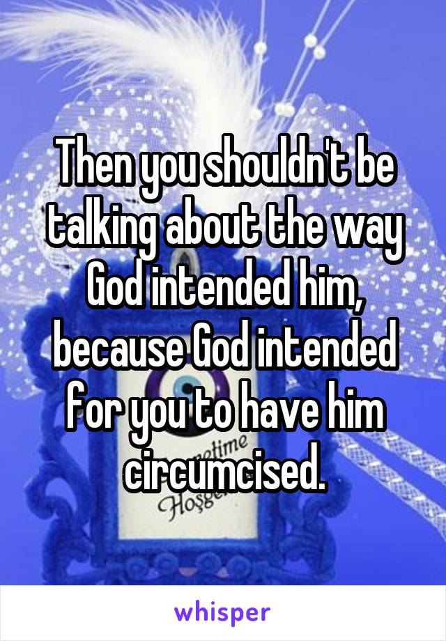 Then you shouldn't be talking about the way God intended him, because God intended for you to have him circumcised.