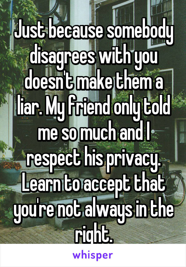 Just because somebody disagrees with you doesn't make them a liar. My friend only told me so much and I respect his privacy. Learn to accept that you're not always in the right.