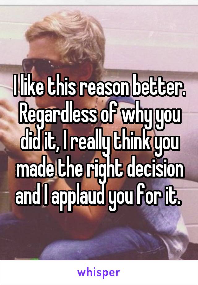 I like this reason better. Regardless of why you did it, I really think you made the right decision and I applaud you for it. 