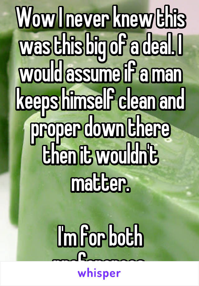 Wow I never knew this was this big of a deal. I would assume if a man keeps himself clean and proper down there then it wouldn't matter.

I'm for both preferences.