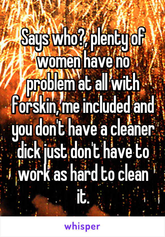 Says who?, plenty of women have no problem at all with forskin, me included and you don't have a cleaner dick just don't have to work as hard to clean it.