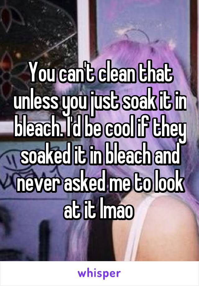 You can't clean that unless you just soak it in bleach. I'd be cool if they soaked it in bleach and never asked me to look at it lmao 