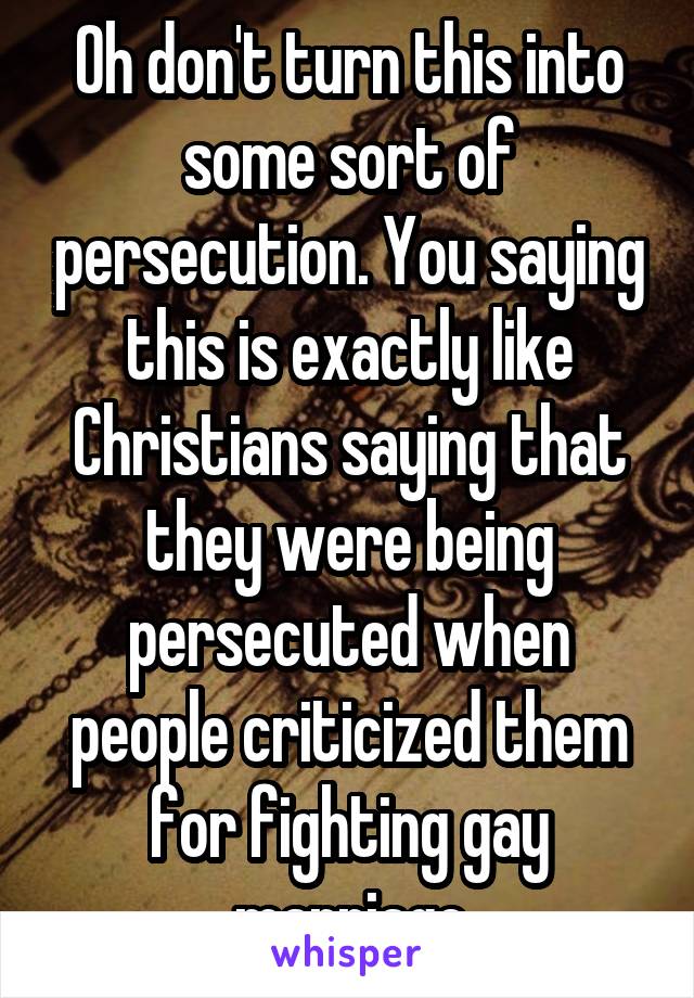 Oh don't turn this into some sort of persecution. You saying this is exactly like Christians saying that they were being persecuted when people criticized them for fighting gay marriage