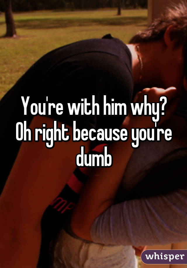 You're with him why? Oh right because you're dumb