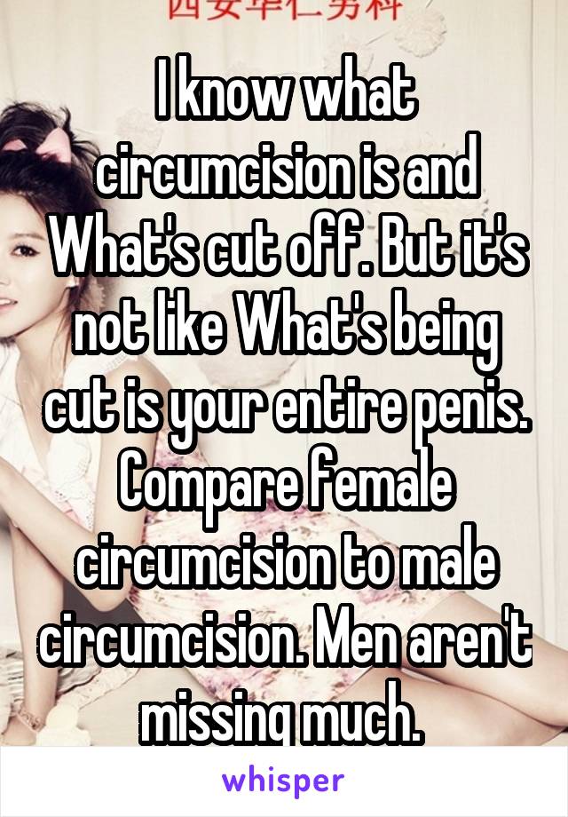 I know what circumcision is and What's cut off. But it's not like What's being cut is your entire penis. Compare female circumcision to male circumcision. Men aren't missing much. 