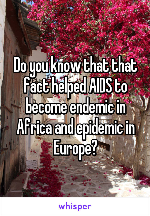 Do you know that that fact helped AIDS to become endemic in Africa and epidemic in Europe?