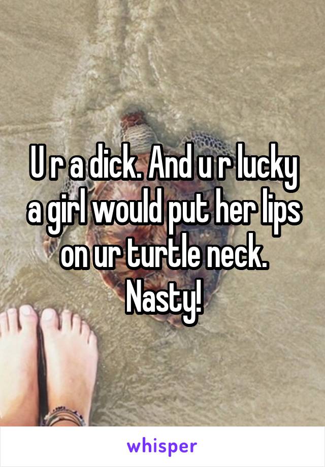 U r a dick. And u r lucky a girl would put her lips on ur turtle neck.
Nasty!