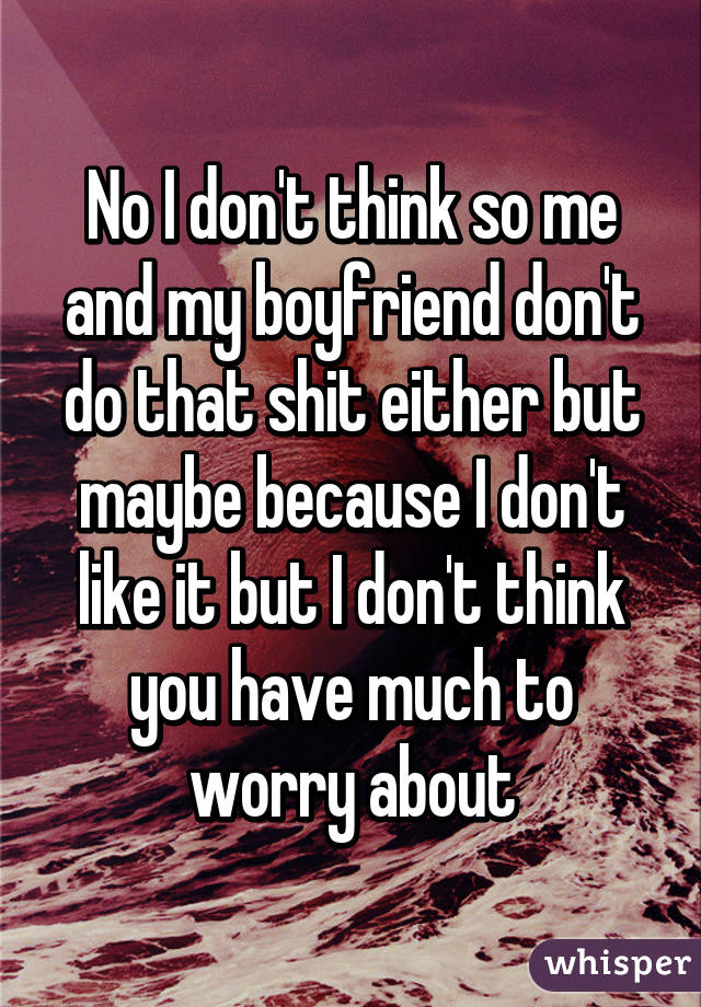 No I don't think so me and my boyfriend don't do that shit either but maybe because I don't like it but I don't think you have much to worry about