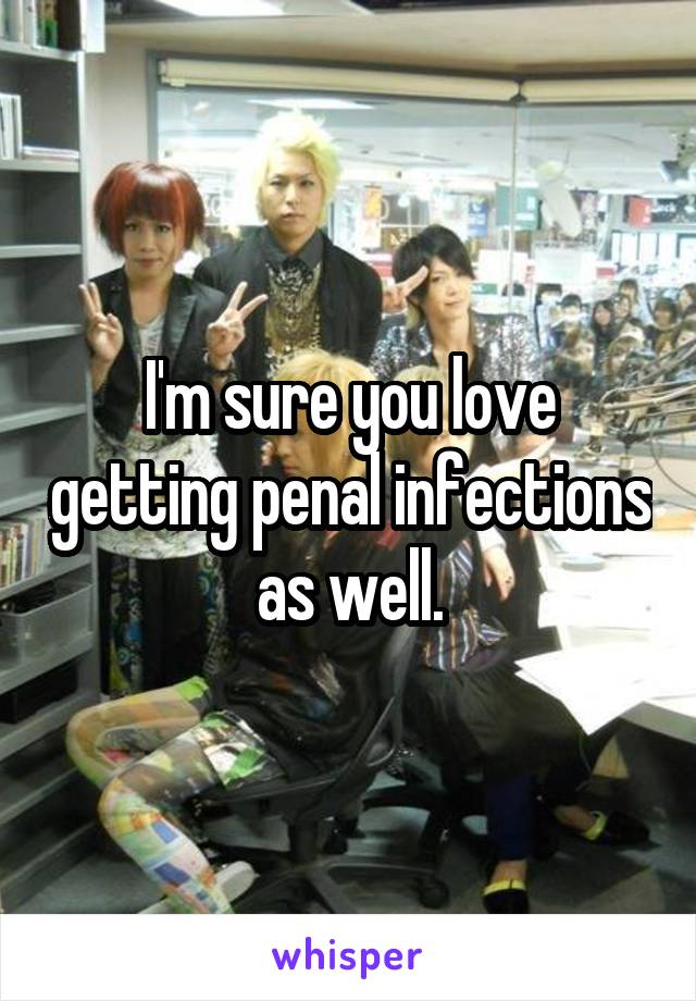 I'm sure you love getting penal infections as well.