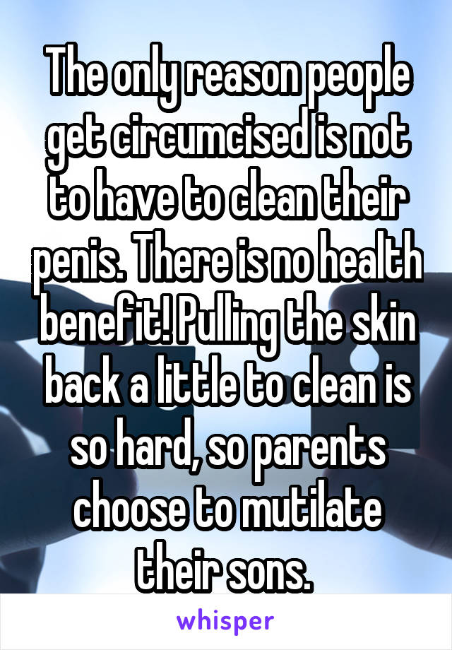 The only reason people get circumcised is not to have to clean their penis. There is no health benefit! Pulling the skin back a little to clean is so hard, so parents choose to mutilate their sons. 