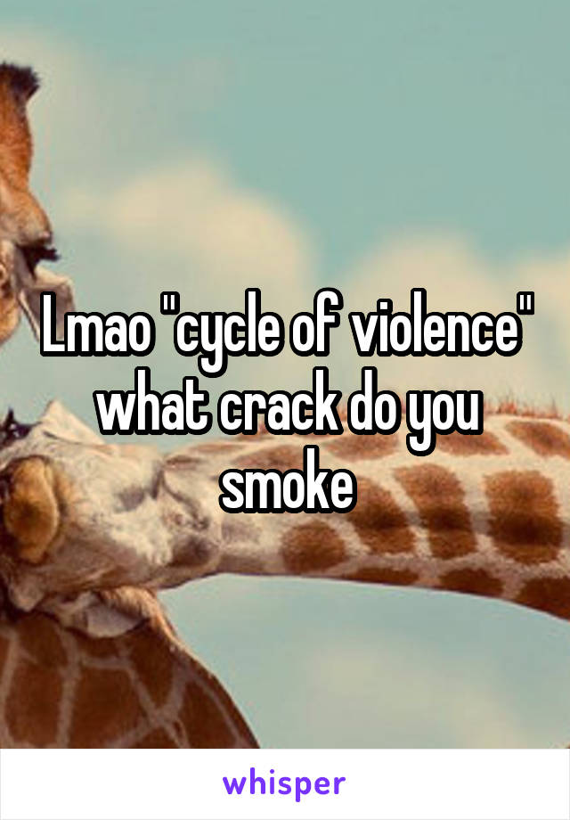 Lmao "cycle of violence" what crack do you smoke