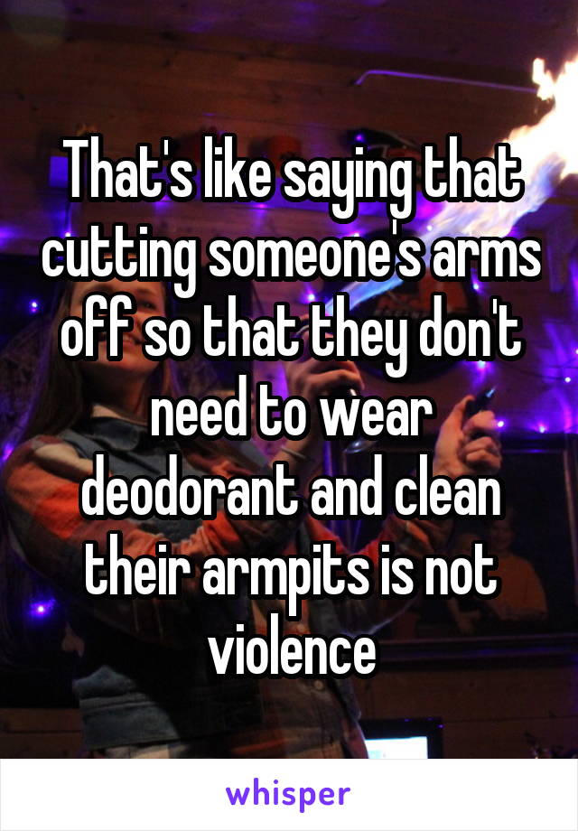 That's like saying that cutting someone's arms off so that they don't need to wear deodorant and clean their armpits is not violence