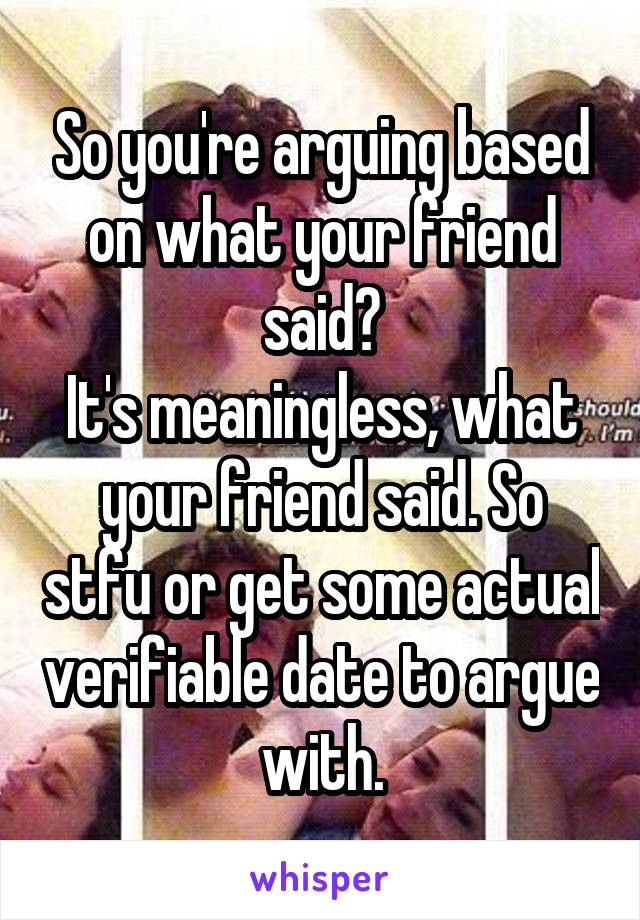 So you're arguing based on what your friend said?
It's meaningless, what your friend said. So stfu or get some actual verifiable date to argue with.