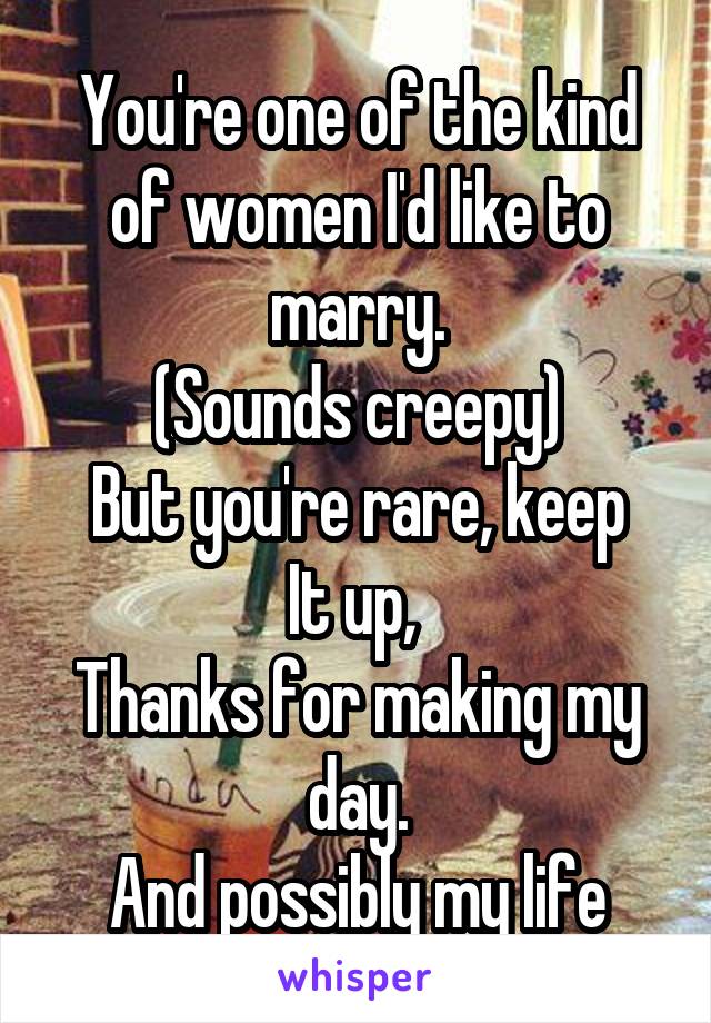 You're one of the kind of women I'd like to marry.
(Sounds creepy)
But you're rare, keep
It up, 
Thanks for making my day.
And possibly my life