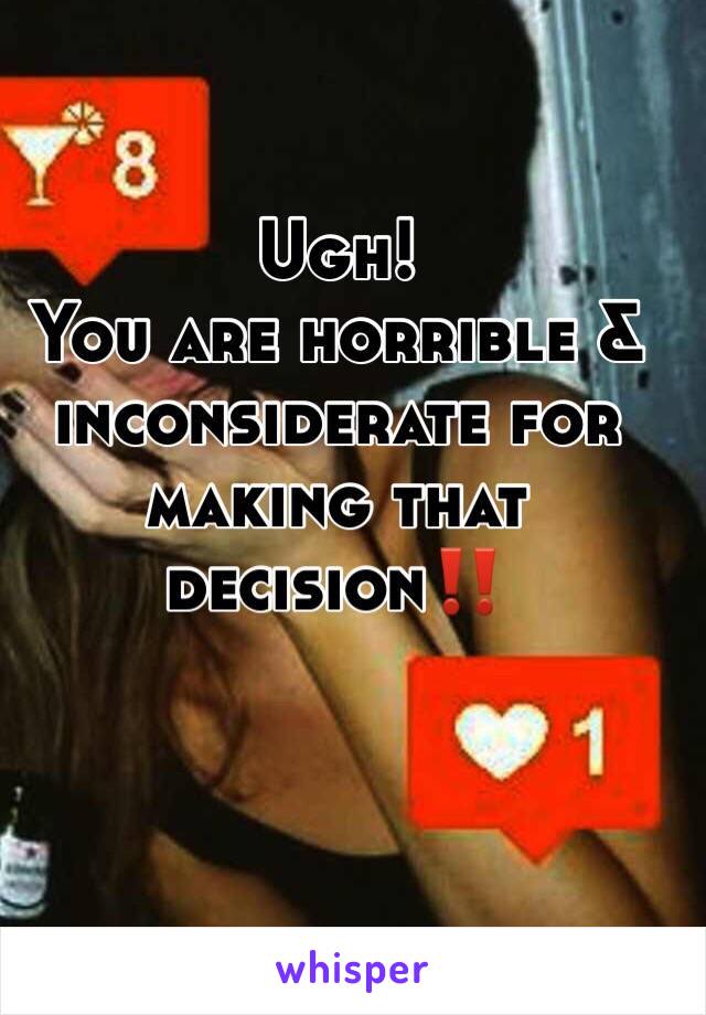 Ugh! 
You are horrible & inconsiderate for making that decision‼️