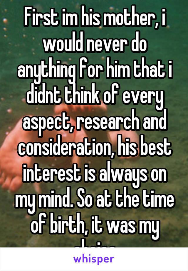 First im his mother, i would never do anything for him that i didnt think of every aspect, research and consideration, his best interest is always on my mind. So at the time of birth, it was my choice