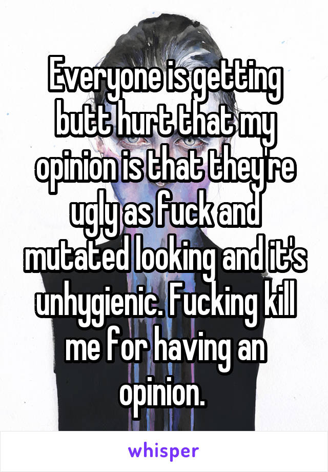 Everyone is getting butt hurt that my opinion is that they're ugly as fuck and mutated looking and it's unhygienic. Fucking kill me for having an opinion. 