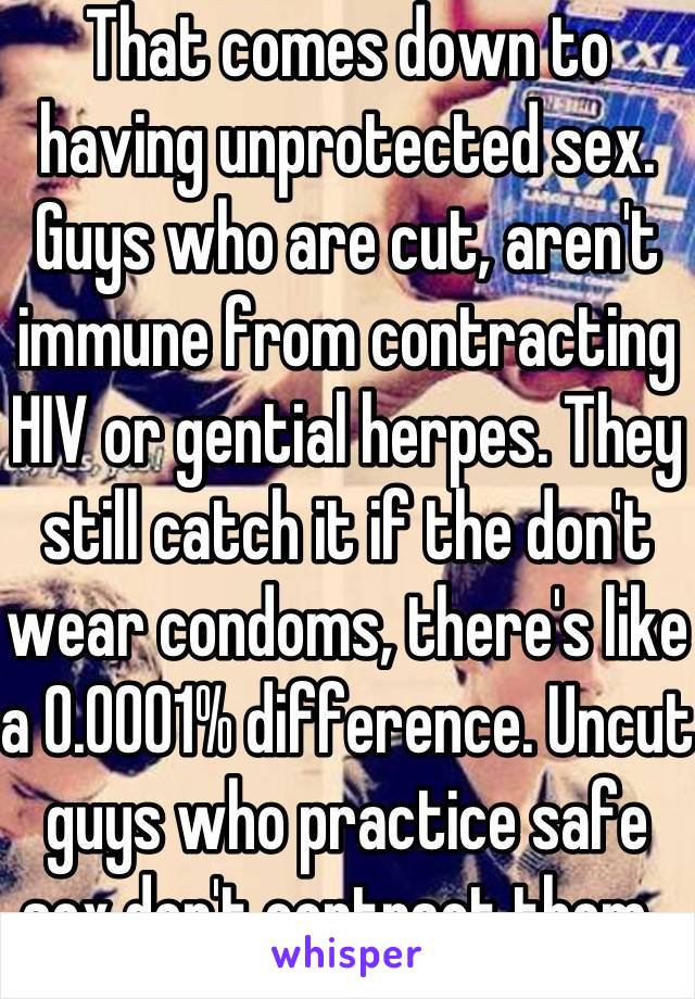 That comes down to having unprotected sex. Guys who are cut, aren't immune from contracting HIV or gential herpes. They still catch it if the don't wear condoms, there's like a 0.0001% difference. Uncut guys who practice safe sex don't contract them. 