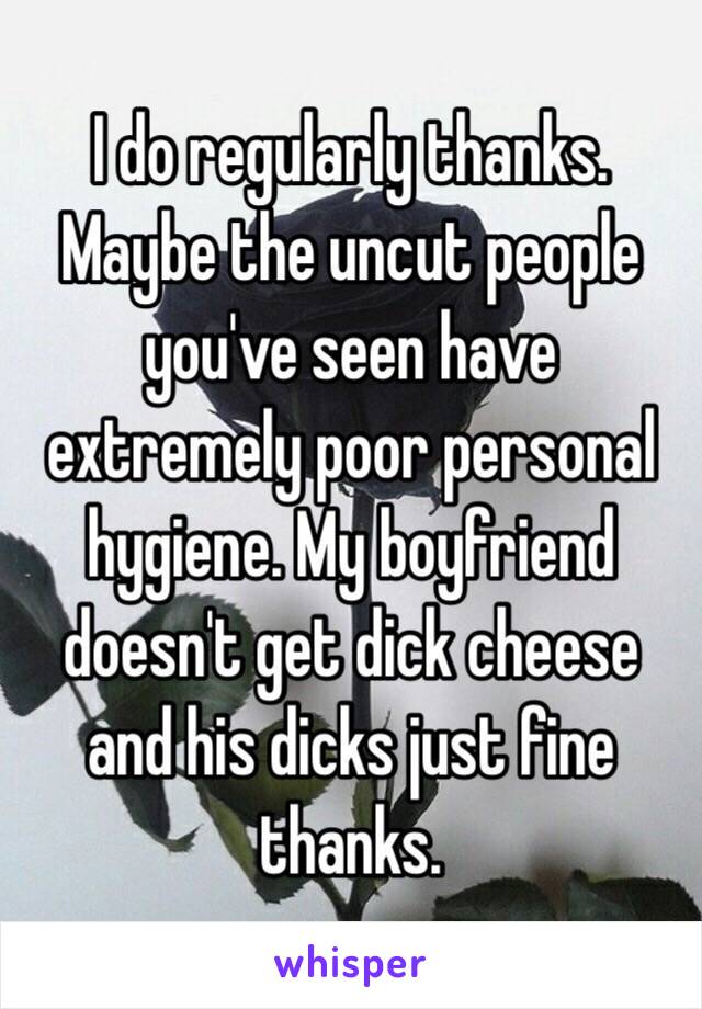 I do regularly thanks. Maybe the uncut people you've seen have extremely poor personal hygiene. My boyfriend doesn't get dick cheese and his dicks just fine thanks. 