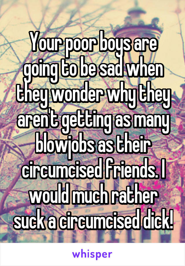 Your poor boys are going to be sad when they wonder why they aren't getting as many blowjobs as their circumcised friends. I would much rather suck a circumcised dick!