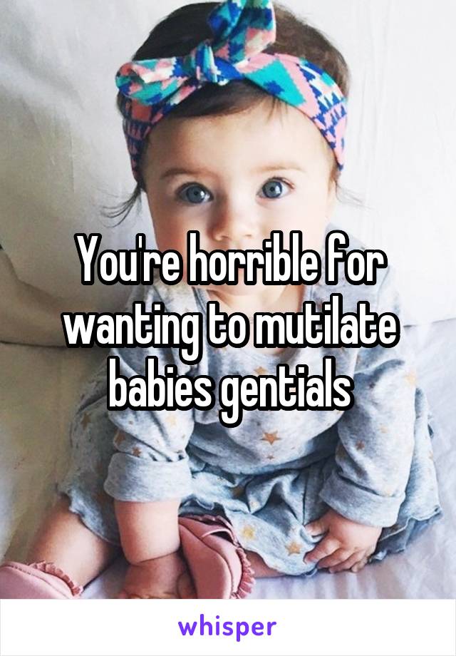 You're horrible for wanting to mutilate babies gentials