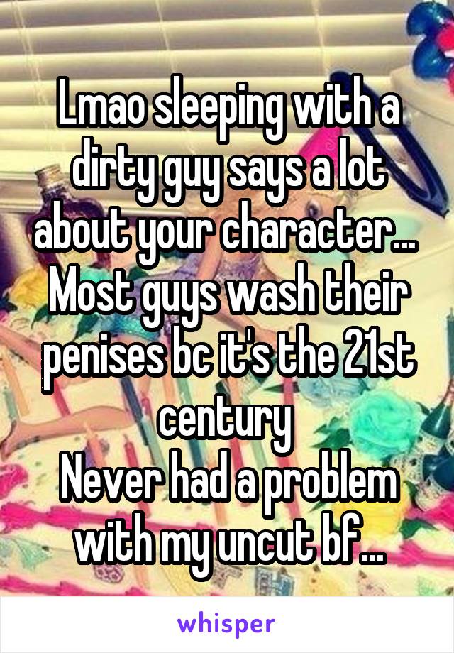 Lmao sleeping with a dirty guy says a lot about your character... 
Most guys wash their penises bc it's the 21st century 
Never had a problem with my uncut bf...