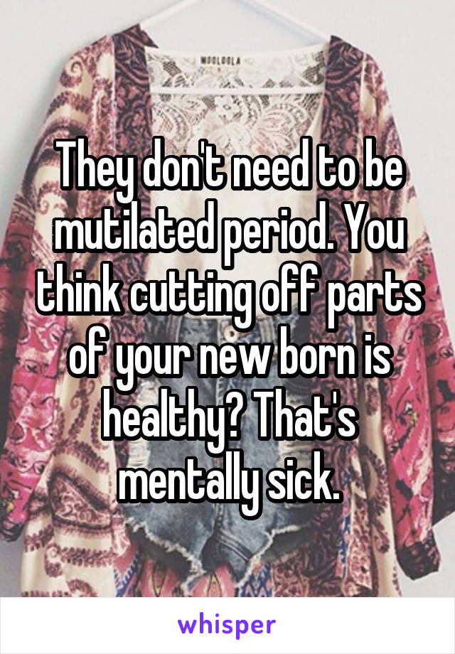 They don't need to be mutilated period. You think cutting off parts of your new born is healthy? That's mentally sick.