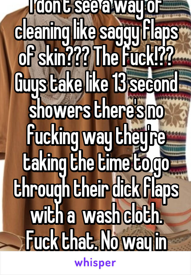 I don't see a way of cleaning like saggy flaps of skin??? The fuck!?? Guys take like 13 second showers there's no fucking way they're taking the time to go through their dick flaps with a  wash cloth. Fuck that. No way in hell. 