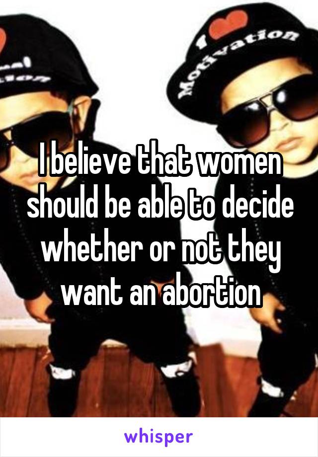 I believe that women should be able to decide whether or not they want an abortion