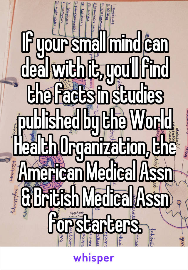 If your small mind can deal with it, you'll find the facts in studies published by the World Health Organization, the American Medical Assn & British Medical Assn for starters.