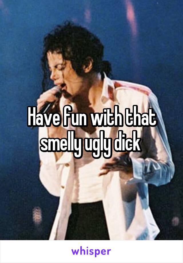 Have fun with that smelly ugly dick 