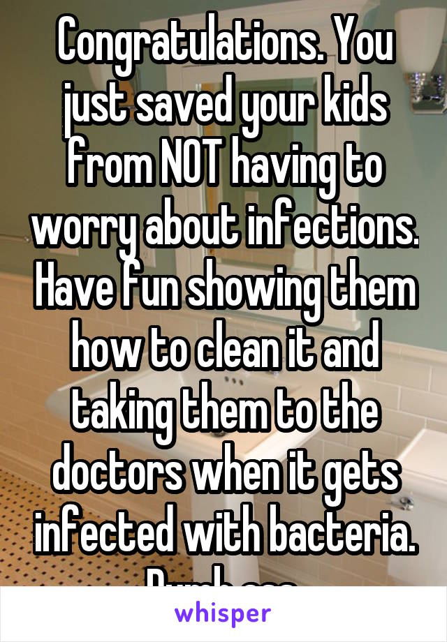 Congratulations. You just saved your kids from NOT having to worry about infections. Have fun showing them how to clean it and taking them to the doctors when it gets infected with bacteria. Dumb ass 