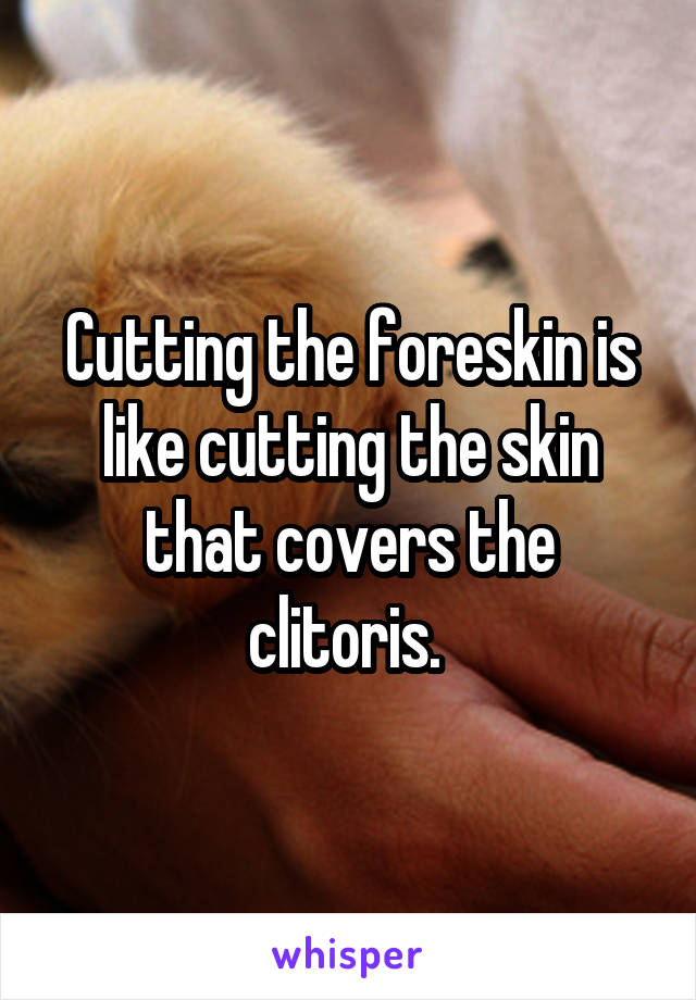 Cutting the foreskin is like cutting the skin that covers the clitoris. 