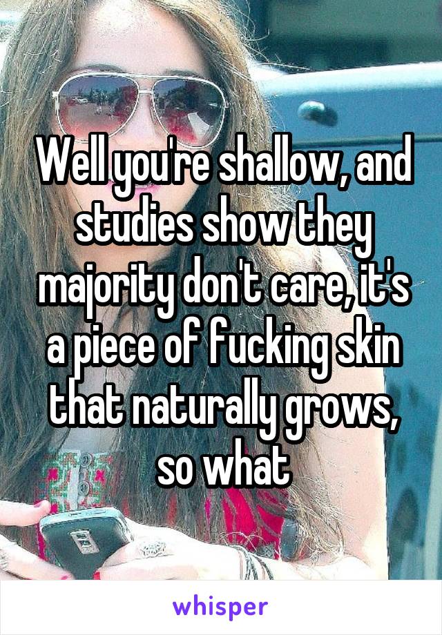 Well you're shallow, and studies show they majority don't care, it's a piece of fucking skin that naturally grows, so what