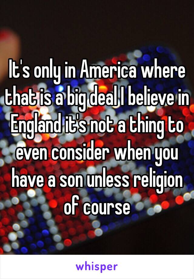 It's only in America where that is a big deal I believe in England it's not a thing to even consider when you have a son unless religion of course 