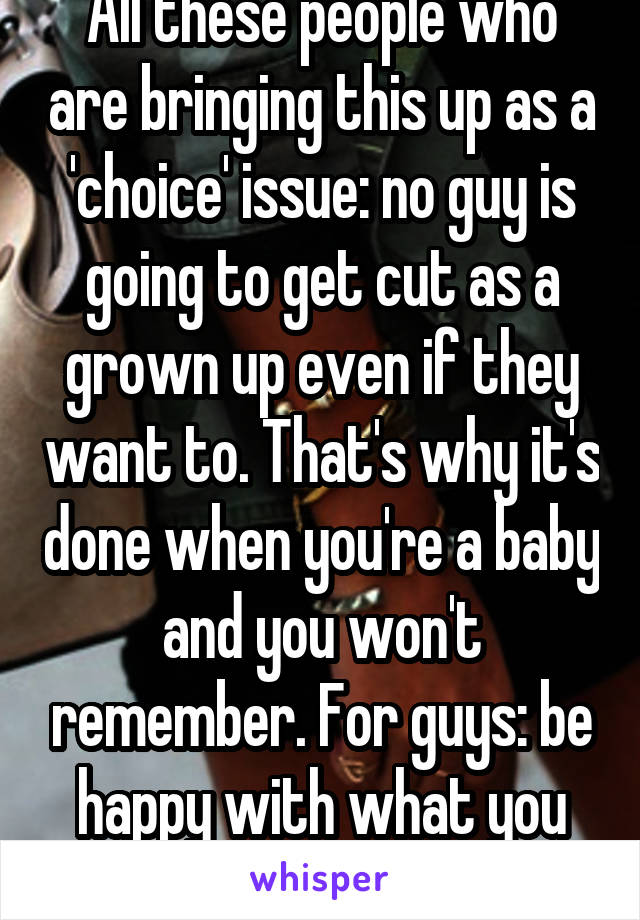 All these people who are bringing this up as a 'choice' issue: no guy is going to get cut as a grown up even if they want to. That's why it's done when you're a baby and you won't remember. For guys: be happy with what you have.