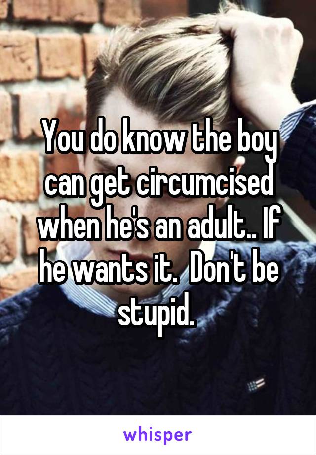 You do know the boy can get circumcised when he's an adult.. If he wants it.  Don't be stupid. 