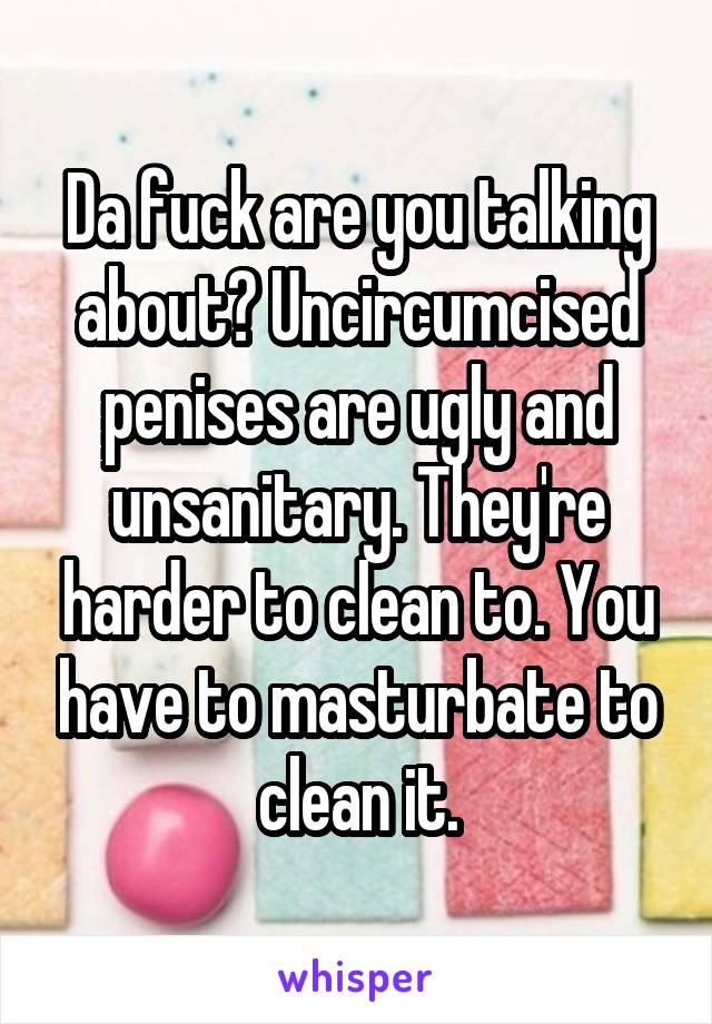 Da fuck are you talking about? Uncircumcised penises are ugly and unsanitary. They're harder to clean to. You have to masturbate to clean it.