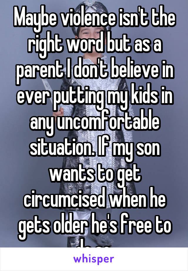 Maybe violence isn't the right word but as a parent I don't believe in ever putting my kids in any uncomfortable situation. If my son wants to get circumcised when he gets older he's free to do so.