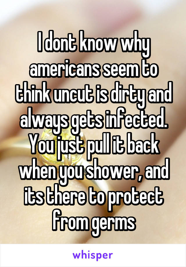 I dont know why americans seem to think uncut is dirty and always gets infected. You just pull it back when you shower, and its there to protect from germs