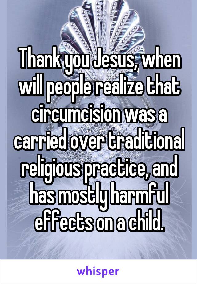 Thank you Jesus, when will people realize that circumcision was a carried over traditional religious practice, and has mostly harmful effects on a child.