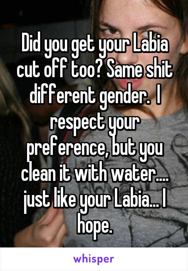 Did you get your Labia cut off too? Same shit different gender.  I respect your preference, but you clean it with water.... just like your Labia... I hope.