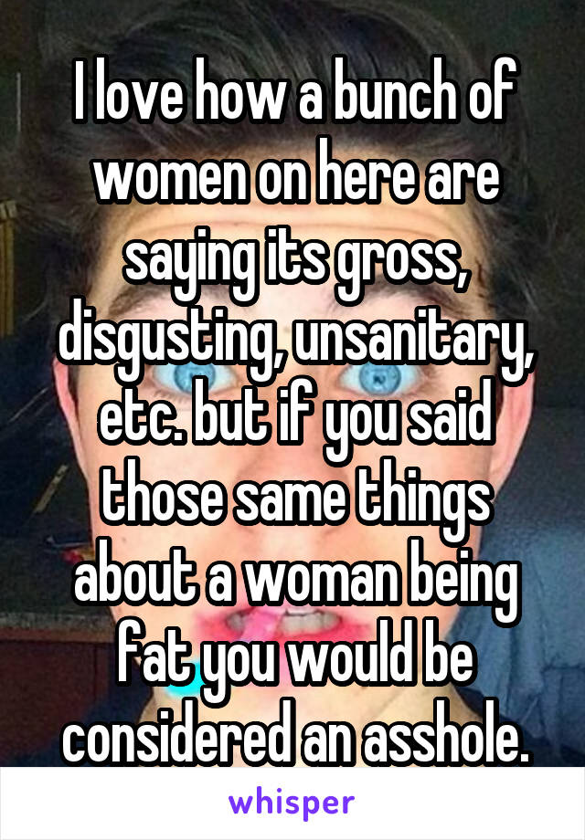 I love how a bunch of women on here are saying its gross, disgusting, unsanitary, etc. but if you said those same things about a woman being fat you would be considered an asshole.