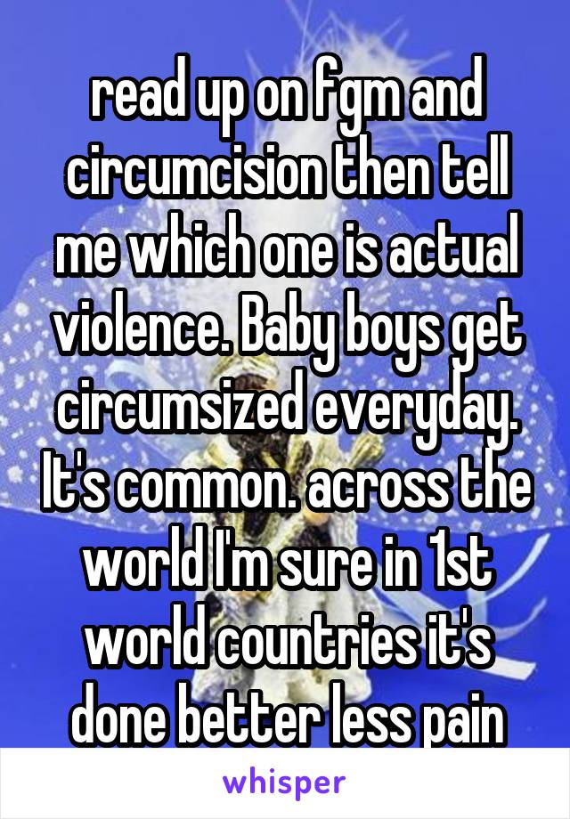 read up on fgm and circumcision then tell me which one is actual violence. Baby boys get circumsized everyday. It's common. across the world I'm sure in 1st world countries it's done better less pain