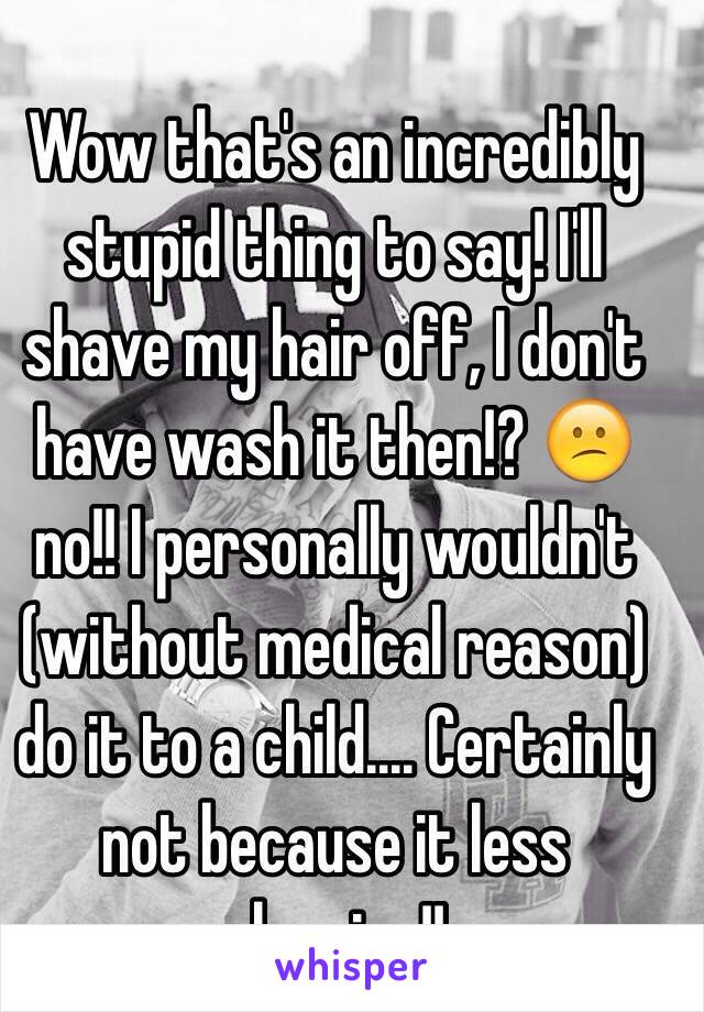 Wow that's an incredibly stupid thing to say! I'll shave my hair off, I don't have wash it then!? 😕 no!! I personally wouldn't (without medical reason) do it to a child.... Certainly not because it less cleaning!! 