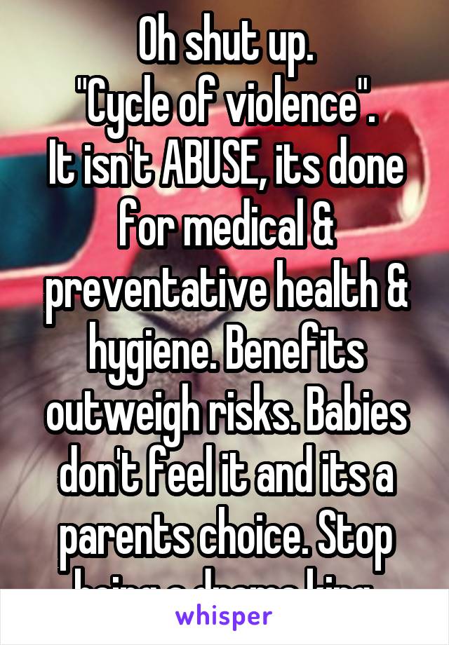 Oh shut up.
"Cycle of violence".
It isn't ABUSE, its done for medical & preventative health & hygiene. Benefits outweigh risks. Babies don't feel it and its a parents choice. Stop being a drama king.