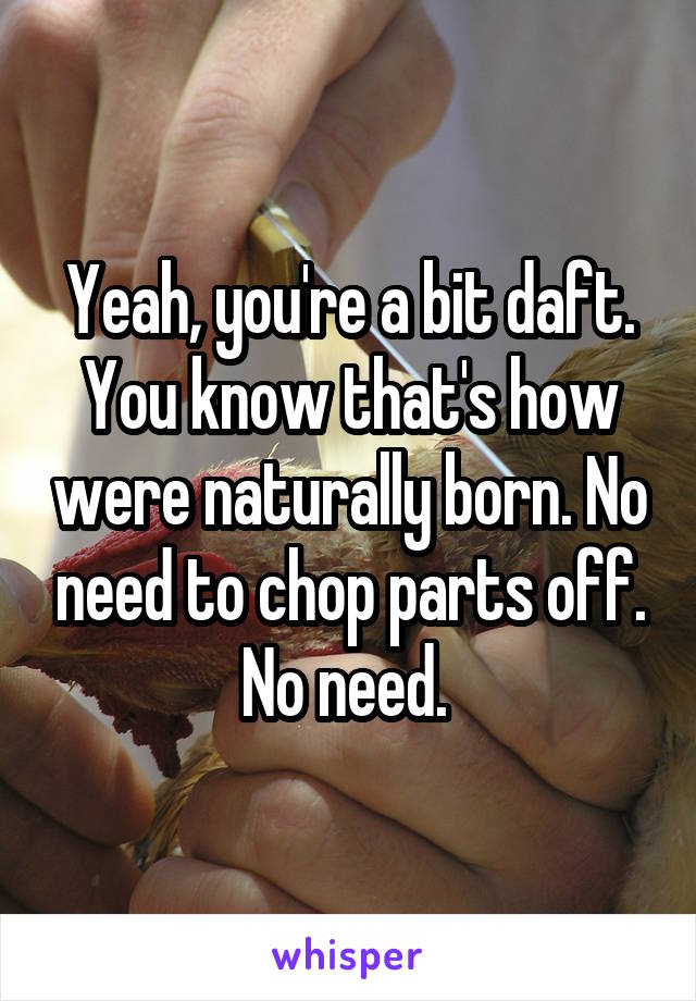 Yeah, you're a bit daft. You know that's how were naturally born. No need to chop parts off. No need. 