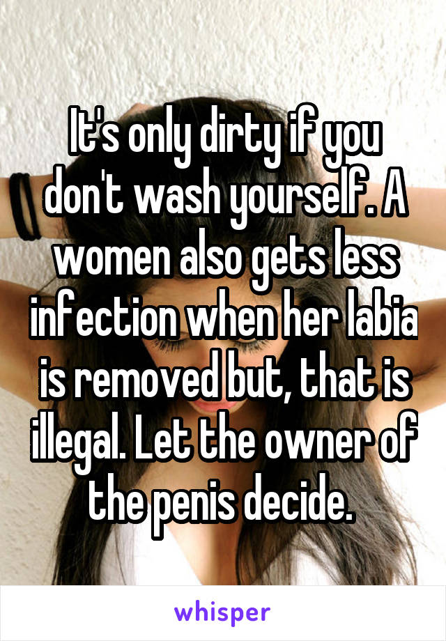 It's only dirty if you don't wash yourself. A women also gets less infection when her labia is removed but, that is illegal. Let the owner of the penis decide. 